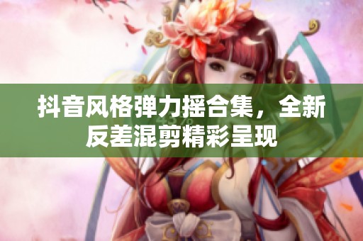抖音风格弹力摇合集，全新反差混剪精彩呈现