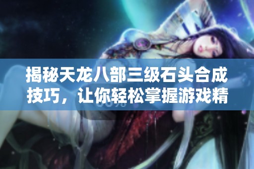 揭秘天龙八部三级石头合成技巧，让你轻松掌握游戏精髓