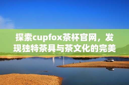 探索cupfox茶杯官网，发现独特茶具与茶文化的完美融合