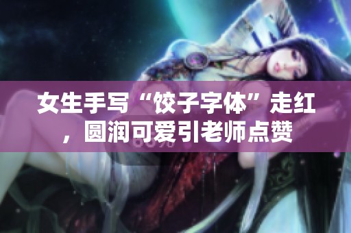 女生手写“饺子字体”走红，圆润可爱引老师点赞