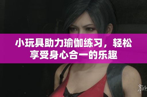小玩具助力瑜伽练习，轻松享受身心合一的乐趣