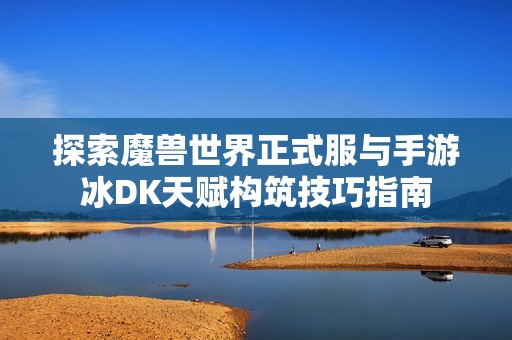 探索魔兽世界正式服与手游冰DK天赋构筑技巧指南