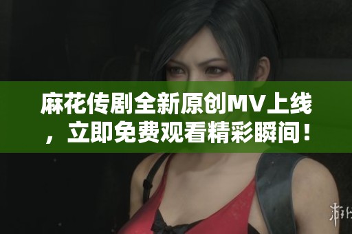 麻花传剧全新原创MV上线，立即免费观看精彩瞬间！