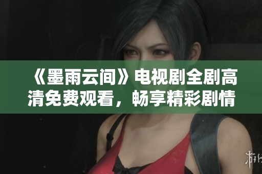 《墨雨云间》电视剧全剧高清免费观看，畅享精彩剧情与感人故事