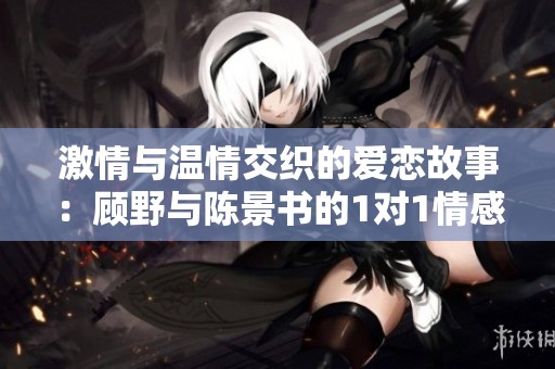 激情与温情交织的爱恋故事：顾野与陈景书的1对1情感之旅
