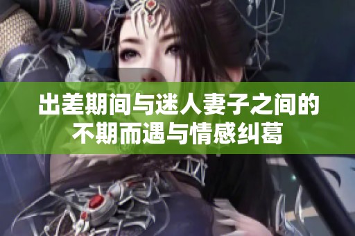 出差期间与迷人妻子之间的不期而遇与情感纠葛