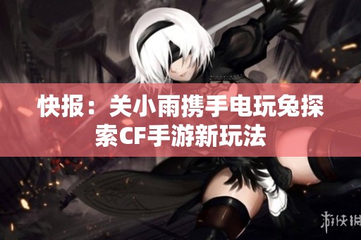快报：关小雨携手电玩兔探索CF手游新玩法