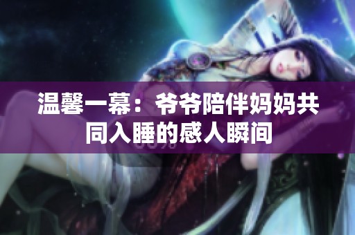温馨一幕：爷爷陪伴妈妈共同入睡的感人瞬间