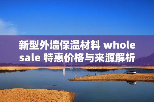 新型外墙保温材料 wholesale 特惠价格与来源解析