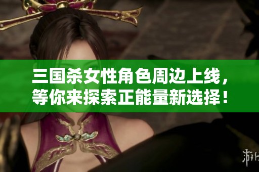三国杀女性角色周边上线，等你来探索正能量新选择！