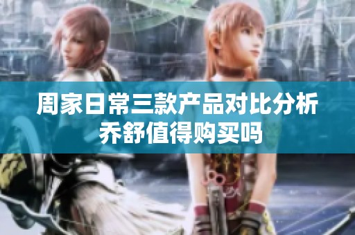 周家日常三款产品对比分析 乔舒值得购买吗