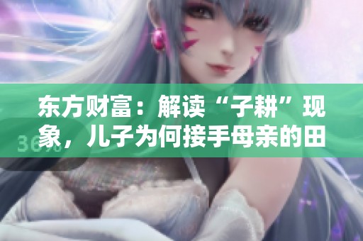 东方财富：解读“子耕”现象，儿子为何接手母亲的田地