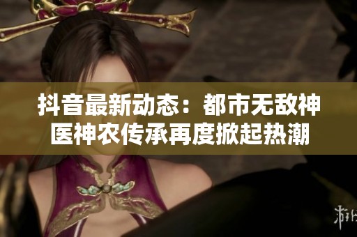 抖音最新动态：都市无敌神医神农传承再度掀起热潮