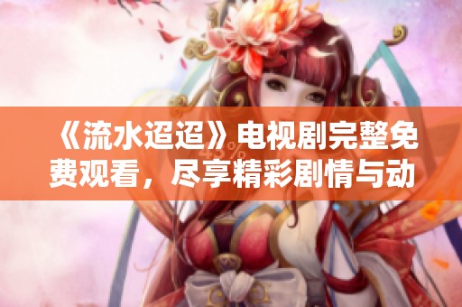 《流水迢迢》电视剧完整免费观看，尽享精彩剧情与动人故事