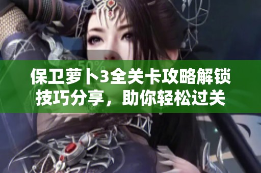 保卫萝卜3全关卡攻略解锁技巧分享，助你轻松过关