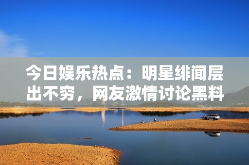 今日娱乐热点：明星绯闻层出不穷，网友激情讨论黑料事件