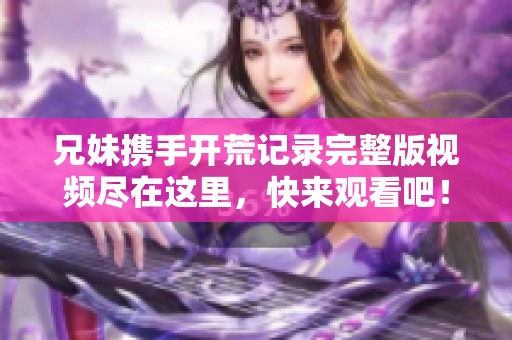 兄妹携手开荒记录完整版视频尽在这里，快来观看吧！