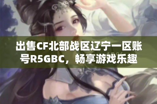 出售CF北部战区辽宁一区账号R5GBC，畅享游戏乐趣与精彩体验
