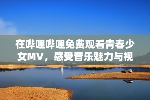 在哔哩哔哩免费观看青春少女MV，感受音乐魅力与视觉盛宴