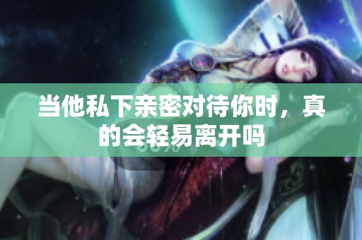当他私下亲密对待你时，真的会轻易离开吗