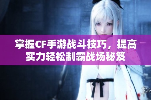 掌握CF手游战斗技巧，提高实力轻松制霸战场秘笈