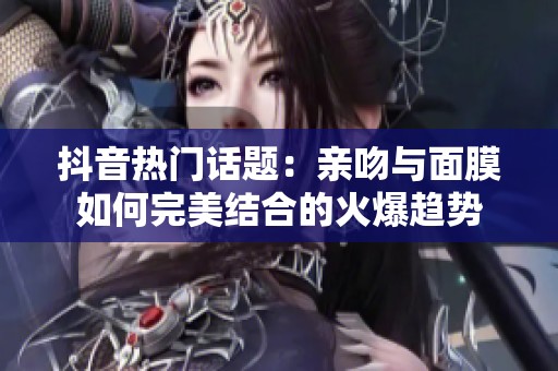 抖音热门话题：亲吻与面膜如何完美结合的火爆趋势