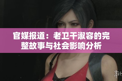 官媒报道：老卫干淑容的完整故事与社会影响分析