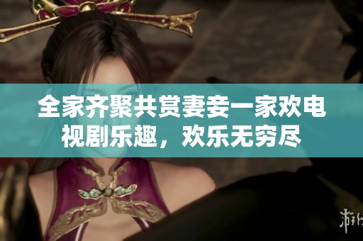 全家齐聚共赏妻妾一家欢电视剧乐趣，欢乐无穷尽