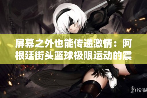 屏幕之外也能传递激情：阿根廷街头篮球极限运动的震撼时刻