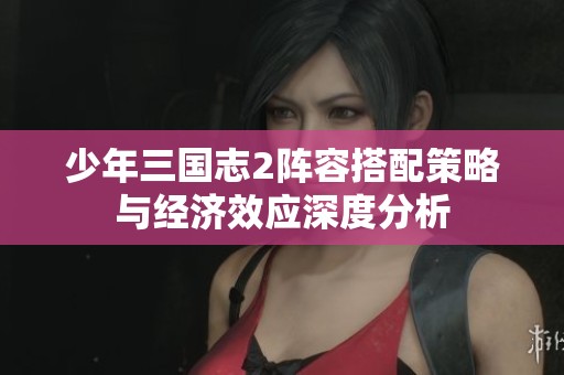 少年三国志2阵容搭配策略与经济效应深度分析