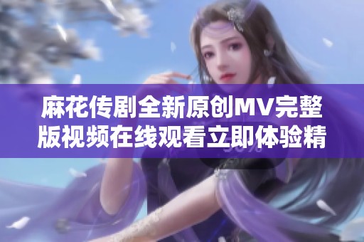 麻花传剧全新原创MV完整版视频在线观看立即体验精彩演出
