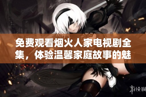 免费观看烟火人家电视剧全集，体验温馨家庭故事的魅力