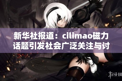 新华社报道：cilimao磁力话题引发社会广泛关注与讨论