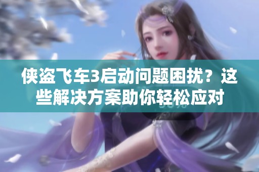 侠盗飞车3启动问题困扰？这些解决方案助你轻松应对