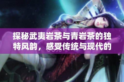 探秘武夷岩茶与青岩茶的独特风韵，感受传统与现代的和谐交融之旅