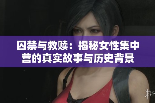 囚禁与救赎：揭秘女性集中营的真实故事与历史背景