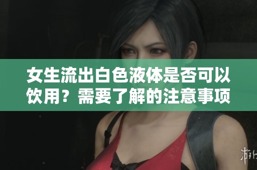 女生流出白色液体是否可以饮用？需要了解的注意事项