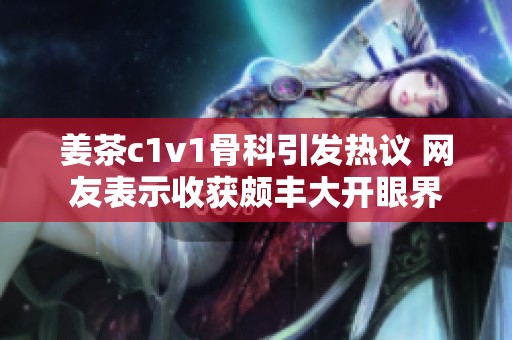 姜茶c1v1骨科引发热议 网友表示收获颇丰大开眼界