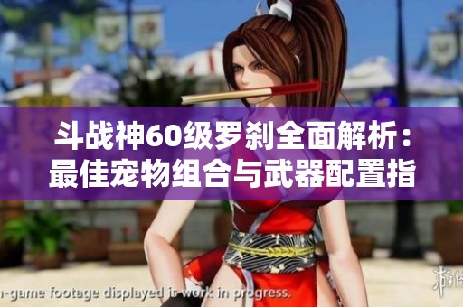 斗战神60级罗刹全面解析：最佳宠物组合与武器配置指南