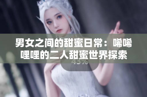 男女之间的甜蜜日常：唏唏哩哩的二人甜蜜世界探索