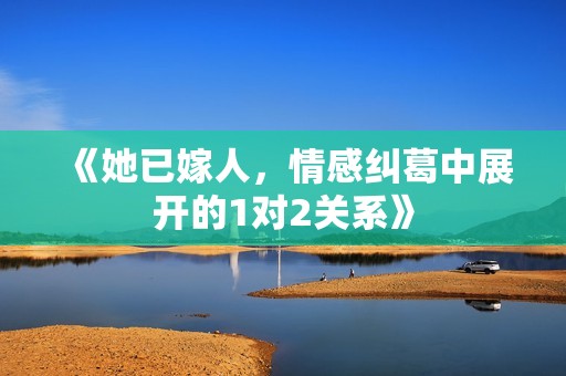 《她已嫁人，情感纠葛中展开的1对2关系》
