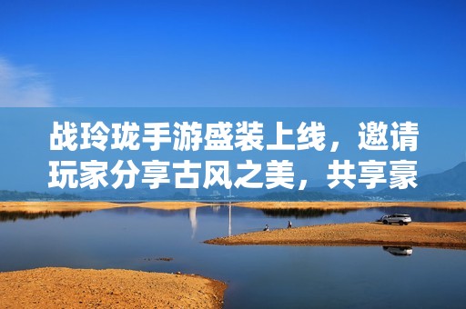 战玲珑手游盛装上线，邀请玩家分享古风之美，共享豪华大奖！