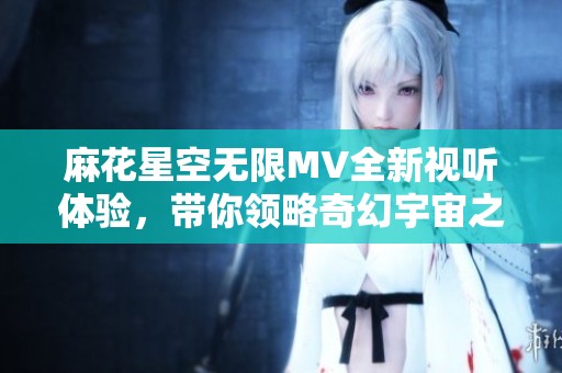 麻花星空无限MV全新视听体验，带你领略奇幻宇宙之旅