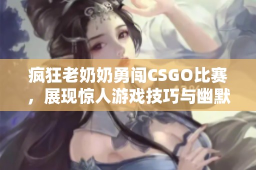 疯狂老奶奶勇闯CSGO比赛，展现惊人游戏技巧与幽默风采