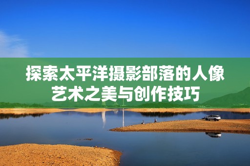 探索太平洋摄影部落的人像艺术之美与创作技巧
