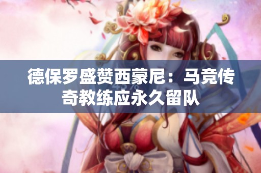 德保罗盛赞西蒙尼：马竞传奇教练应永久留队