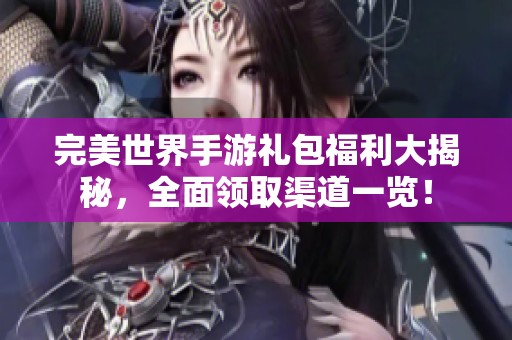 完美世界手游礼包福利大揭秘，全面领取渠道一览！