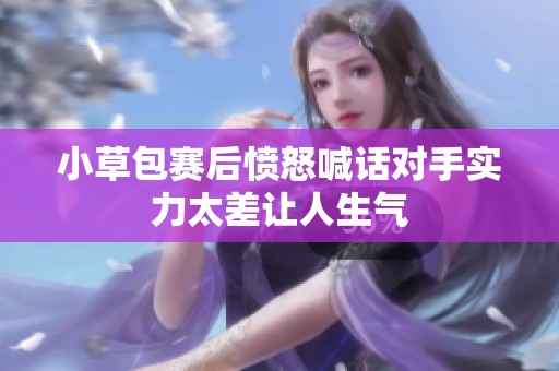 小草包赛后愤怒喊话对手实力太差让人生气
