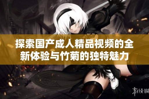 探索国产成人精品视频的全新体验与竹菊的独特魅力