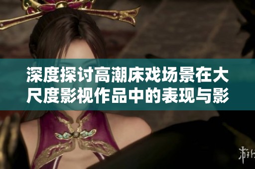 深度探讨高潮床戏场景在大尺度影视作品中的表现与影响